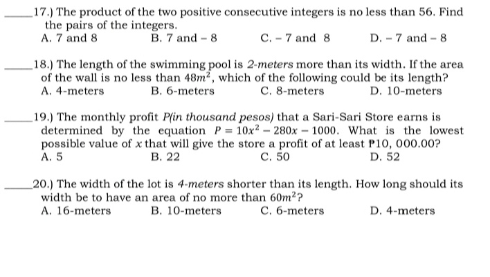 17.) The product of the two positive consecutive integers is no less than 56. Find
the pairs of the integers.
A. 7 and 8
B. 7 and - 8
C. - 7 and 8
D. - 7 and - 8
18.) The length of the swimming pool is 2-meters more than its width. If the area
of the wall is no less than 48m2, which of the following could be its length?
A. 4-meters
B. 6-meters
C. 8-meters
D. 10-meters
19.) The monthly profit P(in thousand pesos) that a Sari-Sari Store earns is
determined by the equation P = 10x2 – 280x – 1000. What is the lowest
possible value of x that will give the store a profit of at least P10, 000.00?
С. 50
A. 5
В. 22
D. 52
_20.) The width of the lot is 4-meters shorter than its length. How long should its
width be to have an area of no more than 60m2?
C. 6-meters
A. 16-meters
B. 10-meters
D. 4-meters
