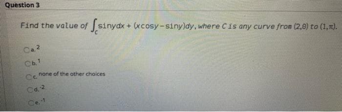 Question 3
Find the value of sinydx + (xcosy-siny)dy, where Cis any curve from (2,0) to (1,n).
2.
Cb.1
Cc
none of the other choices
Ca 2

