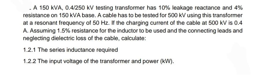 - A 150 KVA, 0.4/250 kV testing transformer has 10% leakage reactance and 4%
resistance on 150 kVA base. A cable has to be tested for 500 kV using this transformer
at a resonant frequency of 50 Hz. If the charging current of the cable at 500 kV is 0.4
A. Assuming 1.5% resistance for the inductor to be used and the connecting leads and
neglecting dielectric loss of the cable, calculate:
1.2.1 The series inductance required
1.2.2 The input voltage of the transformer and power (kW).