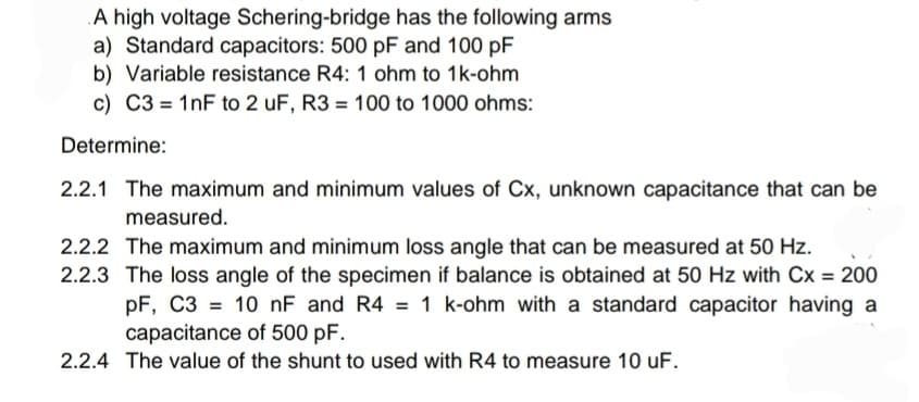 A high voltage Schering-bridge has the following arms
a) Standard capacitors: 500 pF and 100 pF
b) Variable resistance R4: 1 ohm to 1k-ohm
c) C3 = 1nF to 2 uF, R3 = 100 to 1000 ohms:
Determine:
2.2.1 The maximum and minimum values of Cx, unknown capacitance that can be
measured.
2.2.2 The maximum and minimum loss angle that can be measured at 50 Hz.
2.2.3 The loss angle of the specimen if balance is obtained at 50 Hz with Cx = 200
pF, C3= 10 nF and R4 = 1 k-ohm with a standard capacitor having a
capacitance of 500 pF.
2.2.4 The value of the shunt to used with R4 to measure 10 uF.
