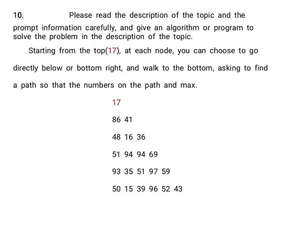 10.
Please read the description of the topic and the
prompt information carefully, and give an algorithm or program to
solve the problem in the description of the topic.
Starting from the top(17), at each node, you can choose to go
directly below or bottom right, and walk to the bottom, asking to find
a path so that the numbers on the path and max.
17
86 41
48 16 36
51 94 94 69
93 35 51 97 59
50 15 39 96 52 43
