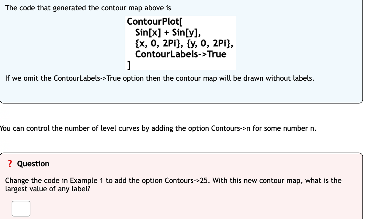 The code that generated the contour map above is
ContourPlot[
Sin[x] + Sin[y],
{x, 0, 2Pi}, {y, 0, 2Pi},
ContourLabels->True
]
If we omit the ContourLabels->True option then the contour map will be drawn without labels.
You can control the number of level curves by adding the option Contours->n for some number n.
? Question
Change the code in Example 1 to add the option Contours->25. With this new contour map, what is the
largest value of any label?
