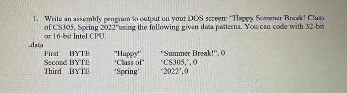 1. Write an assembly program to output on your DOS screen: "Happy Summer Break! Class
of CS305, Spring 2022"using the following given data patterns. You can code with 32-bit
or 16-bit Intel CPU.
.data
First
BYTE
"Summer Break!", 0
"Нарру"
"Class of
Second BYTE
*CS305,', 0
*2022',0
Third BYTE
"Spring'
