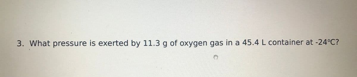 3. What pressure is exerted by 11.3 g of oxygen gas in a 45.4 L container at -24°C?
