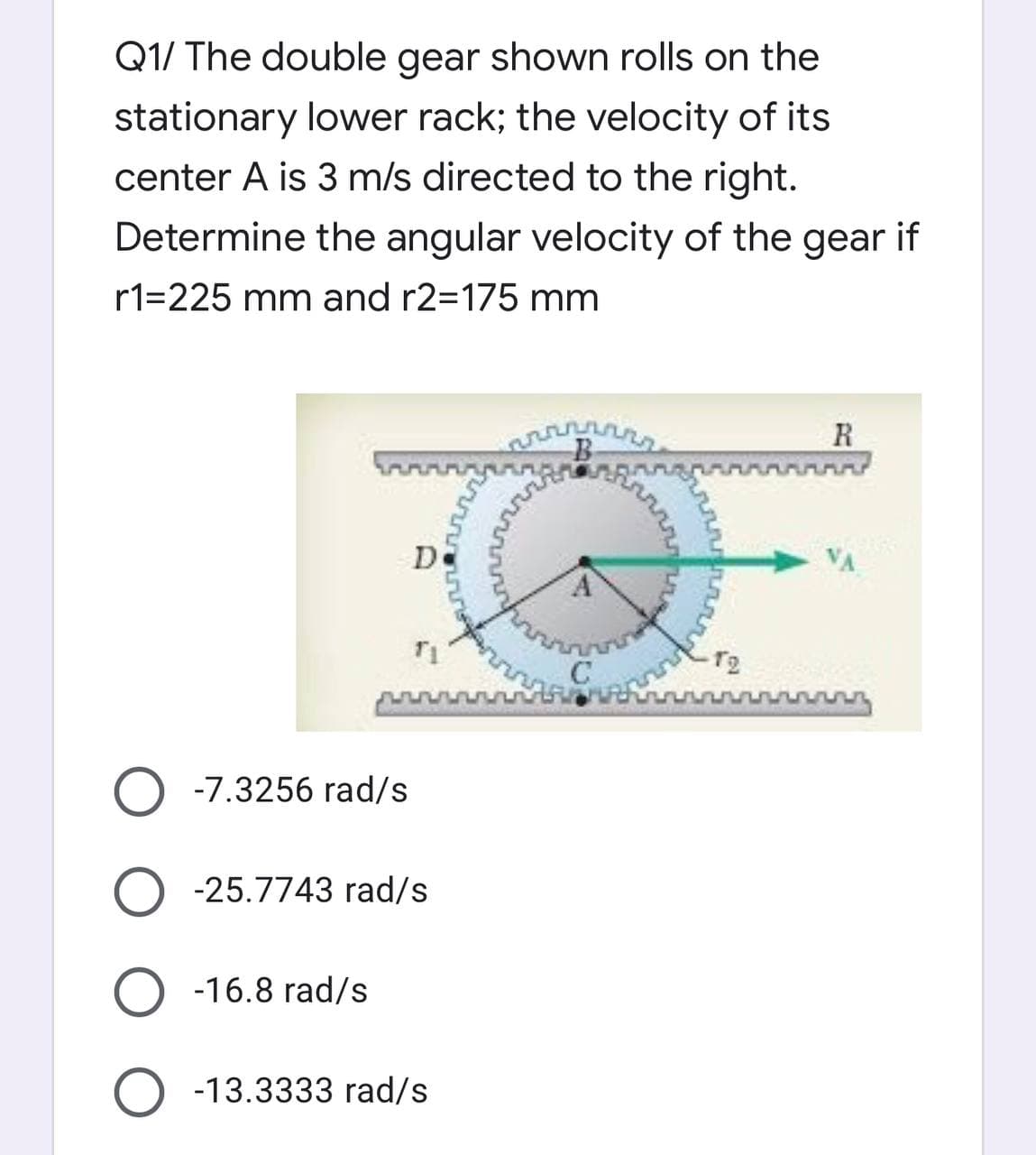 Q1/ The double gear shown rolls on the
stationary lower rack; the velocity of its
center A is 3 m/s directed to the right.
Determine the angular velocity of the gear if
r1=225 mm and r2=175 mm
R
B
www
D
T2
O -7.3256 rad/s
-25.7743 rad/s
O -16.8 rad/s
-13.3333 rad/s
