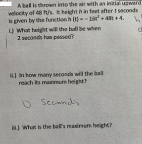 A ball is thrown into the air with an initial upward
velocity of 48 ft/s. It height h in feet after t seconds
is given by the function h (t) =-16t + 48t + 4.
i.) What height will the ball be when
2 seconds has passed?
ii.) In how many seconds will the ball
reach its maximum height?
o Seconds
ii.) What is the ball's maximum height?
