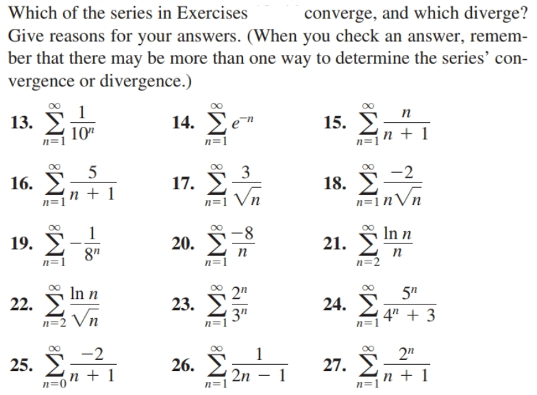 converge, and which diverge?
Give reasons for your answers. (When you check an answer, remem-
ber that there may be more than one way to determine the series' con-
Which of the series in Exercises
vergence or divergence.)
п
14. Уе"
15. У
n + 1
13.
10"
n=1
n=1
3
-2
18. S
n=1nVn
16.
17.
п +1
Vn
n=1
n=1
-8-
20. 2n
In n
19.
21.
8"
п
n=1
п
n=2
n=1
In n
2"
5"
24. E
22.
23.
Vn
3"
n=1
4" + 3
n=2
n=1
-2
2"
27. 2
1
25. E
n + 1
26. E
2n
n=1
п+1
n=1
n=0
