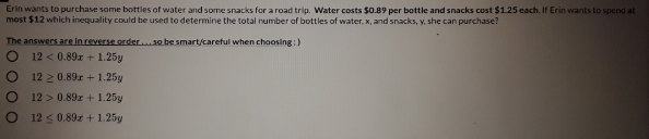 Erin wants to purchase some bottles of water and some snacks for a road trip. Water costs $0.89 per bottle and snacks cost $125 cach. If Erin wants to spend at
most $12 which inequality could be used to determine the total number of bottles of water, x, and snacks, y. she can purchase?
The answers are in reverse order.. so be smart/careful when choosing:)
12 < 0.89x + 1.25y
12 2 0.89r + 1.25y
12 > 0.89 + 1.25y
12 < 0.89z + 1.25y
EO O O O

