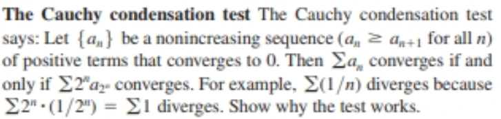 The Cauchy condensation test The Cauchy condensation test
says: Let {a,} be a nonincreasing sequence (a, 2 an÷1 for all n)
of positive terms that converges to 0. Then Ea, converges if and
only if E2"az- converges. For example, E(1/n) diverges because
E2" - (1/2") = E1 diverges. Show why the test works.
%3D
