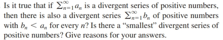 Is it true that if E=1a, is a divergent series of positive numbers,
then there is also a divergent series E-1b, of positive numbers
with b, < a, for every n? Is there a “smallest" divergent series of
positive numbers? Give reasons for your answers.
