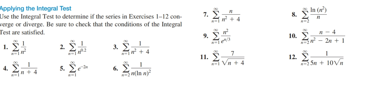 Applying the Integral Test
Use the Integral Test to determine if the series in Exercises 1–12 con-
verge or diverge. Be sure to check that the conditions of the Integral
Test are satisfied.
00
o In (n)
8. E
п
7.
n + 4
n=1
п
n=2
9.
п — 4
1
2. E
п0.2
10. E
1. У
1
3. У
n=1 e"/3
n=2 n?
2n + 1
n=]n²
n=1
n=jN² + 4
00
5. Σελ
11. У
n=1 Vn + 4
12. E:
n=2 5n + 10Vn
4. E
6. E
n=2 n(ln n)²
-2n
1
п+4
n=1
n=1
