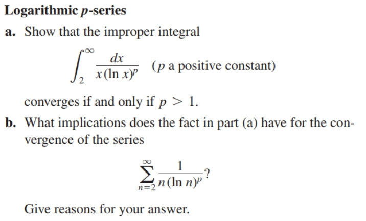 Logarithmic p-series
a. Show that the improper integral
dx
(p a positive constant)
x (In x)"
converges if and only if p > 1.
b. What implications does the fact in part (a) have for the con-
vergence of the series
n (In n)P
n=
Give reasons for your answer.
