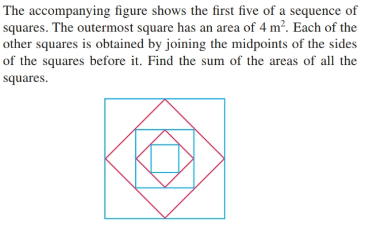 The accompanying figure shows the first five of a sequence of
squares. The outermost square has an area of 4 m². Each of the
other squares is obtained by joining the midpoints of the sides
of the squares before it. Find the sum of the areas of all the
squares.
