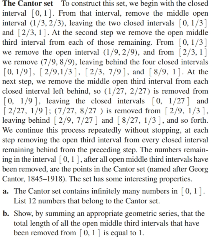The Cantor set To construct this set, we begin with the closed
interval [0, 1]. From that interval, remove the middle open
interval (1/3, 2/3), leaving the two closed intervals [0, 1/3]
and [2/3, 1]. At the second step we remove the open middle
third interval from each of those remaining. From [0, 1/3]
we remove the open interval (1/9, 2/9), and from [2/3, 1]
we remove (7/9, 8/9), leaving behind the four closed intervals
[0, 1/9], [ 2/9,1/3], [ 2/3, 7/9], and [ 8/9, 1]. At the
next step, we remove the middle open third interval from each
closed interval left behind, so (1/27, 2/27) is removed from
[0, 1/9 ], leaving the closed intervals [0, 1/27 ] and
[2/27, 1/9]; (7/27, 8/27 ) is removed from [2/9, 1/3 ],
leaving behind [ 2/9, 7/27 ] and [8/27, 1/3 ], and so forth.
We continue this process repeatedly without stopping, at each
step removing the open third interval from every closed interval
remaining behind from the preceding step. The numbers remain-
ing in the interval [ 0, 1 ], after all open middle third intervals have
been removed, are the points in the Cantor set (named after Georg
Cantor, 1845–1918). The set has some interesting properties.
a. The Cantor set contains infinitely many numbers in [0, 1 ].
List 12 numbers that belong to the Cantor set.
b. Show, by summing an appropriate geometric series, that the
total length of all the open middle third intervals that have
been removed from [ 0, 1 ] is equal to 1.
