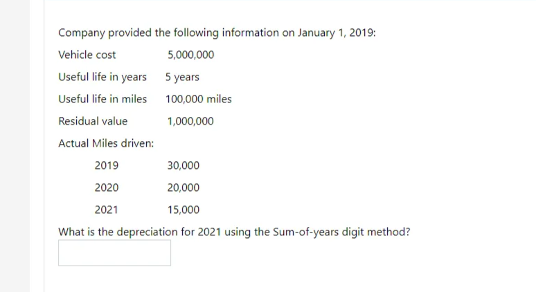 Company provided the following information on January 1, 2019:
Vehicle cost
5,000,000
Useful life in years 5 years
Useful life in miles
100,000 miles
Residual value
1,000,000
Actual Miles driven:
2019
30,000
2020
20,000
2021
15,000
What is the depreciation for 2021 using the Sum-of-years digit method?

