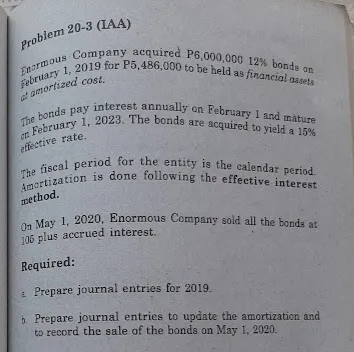 en February 1, 2023. The bonds are acquired to yield a 15%
The fiscal period for the entity is the calendar period.
The bonds pay interest annually on February 1 and mature
On May 1, 2020, Enormous Company sold all the bonds at
Amortization is done following the effective interest
February 1, 2019 for P5,486,000 to be held as financial ossets
Enormous Company acquired P6,000,000 12% bonds on
el amortized cost,
effective rate.
a
method.
J05 plus accrued interest.
Required:
a Prepare journal entries for 2019.
6. Prepare journal entries to update the amortization and
to record the sale of the bonds on May 1, 2020.
