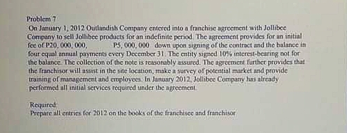 Problem ?
On January 1, 2012 Outlandish Company entered into a franchise agreement with Jollibee
Company to sell Jollibee products for an indefinite period The agreement provides for an initial
fee of P20, 000, 000,
four equal annunl payments every December 31. The entity signed 10% interest-bearing not for
the balance The collection of the note is teasotubly nssured. The ogreemient furthet provides that
the franchisor will assist in the site location, make a survey of potential market and provide
training of management and employees In January 2012, Jollibee Company has already
performed ull inilial services required under the ngreement
P5, 000, 000 down upon signing of the contract and the balance in
Required
Prepare all entrics for 2012 on the books of the franchisee and franchisor
