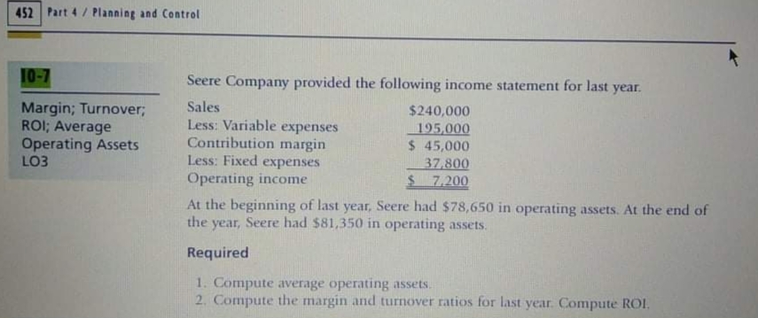 452 Part 4/ Planning and Control
10-7
Seere Company provided the following income statement for last year.
Margin; Turnover;
ROI; Average
Operating Assets
LO3
Sales
Less: Variable expenses
Contribution margin
Less: Fixed expenses
Operating income
$240,000
195,000
$ 45,000
37,800
247,200
At the beginning of last year, Seere had $78,650 in operating assets. At the end of
the year, Seere had $81,350 in operating assets.
Required
1. Compute average operating assets.
2. Compute the margin and turnover ratios for last year. Compute ROI.
