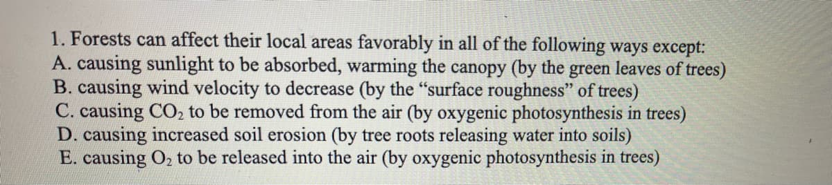 1. Forests can affect their local areas favorably in all of the following ways except:
A. causing sunlight to be absorbed, warming the canopy (by the green leaves of trees)
B. causing wind velocity to decrease (by the "surface roughness" of trees)
C. causing CO, to be removed from the air (by oxygenic photosynthesis in trees)
D. causing increased soil erosion (by tree roots releasing water into soils)
E. causing O2 to be released into the air (by oxygenic photosynthesis in trees)
