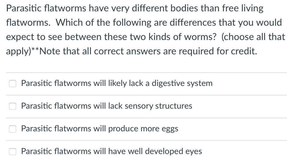 Parasitic flatworms have very different bodies than free living
flatworms. Which of the following are differences that you would
expect to see between these two kinds of worms? (choose all that
apply)**Note that all correct answers are required for credit.
Parasitic flatworms will likely lack a digestive system
Parasitic flatworms will lack sensory structures
Parasitic flatworms will produce more eggs
Parasitic flatworms will have well developed eyes
