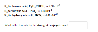 K, for benzoic acid, C,H¿COOH, is 6.30×105.
K, for nitrous acid, HNO, is 4.50x10-4.
K, for hydrocyanic acid, HCN, is 4.00x10-10.
What is the formula for the strongest conjugate base?
