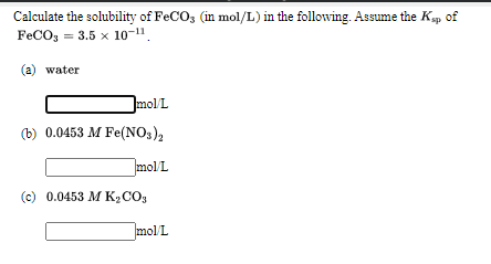Calculate the solubility of FeCO3 (in mol/L) in the following. Assume the Kp
FeCO; = 3.5 x 10-1".
of
(a) water
mol/L
(b) 0.0453 M Fe(NO3)2
molL
(c) 0.0453 M K2C0,
]molL
