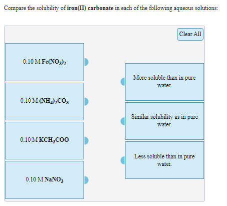 Compare the solubility of iron(II) carbonate in each of the following aqueous solutions:
Clear All
0.10 M Fe(NO3)2
More soluble than in pure
water.
0.10 M(Η)co,
Similar solubility as in pure
water.
0.10 M KCH;CO0
Less soluble than in pure
water.
0.10 M NaNΟ,
