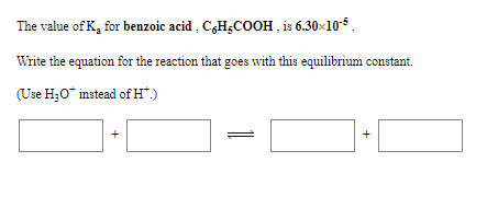 The value of K, for benzoic acid , C¿H¿CcOOH , is 6.30x10-5.
Write the equation for the reaction that goes with this equilibrium constant.
(Use H;0* instead of H*)
+
+
