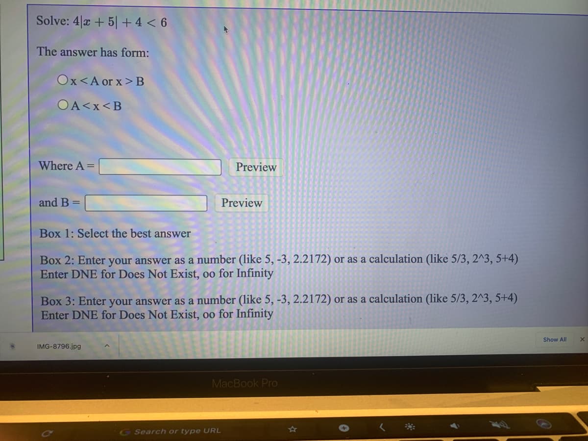 Solve: 4|x + 5| + 4 < 6
The answer has form:
Ox<A or x> B
OA<x<B
Where A =
Preview
and B =
Preview
Box 1: Select the best answer
Box 2: Enter your answer as a number (like 5, -3, 2.2172) or as a calculation (like 5/3, 2^3, 5+4)
Enter DNE for Does Not Exist, oo for Infinity
Box 3: Enter your answer as a number (like 5, -3, 2.2172) or as a calculation (like 5/3, 2^3, 5+4)
Enter DNE for Does Not Exist, oo for Infinity
Show All
IMG-8796.jpg
MacBook Pro
G Search or type URL
