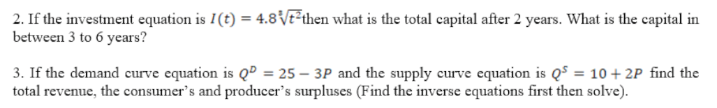 2. If the investment equation is I(t) = 4.8Vt²then what is the total capital after 2 years. What is the capital in
between 3 to 6 years?
3. If the demand curve equation is QD = 25 – 3P and the supply curve equation is Q$ = 10 + 2P find the
total revenue, the consumer's and producer's surpluses (Find the inverse equations first then solve).
