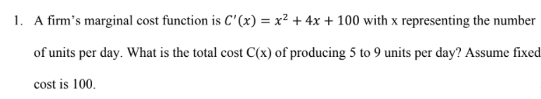 1. A firm's marginal cost function is C' (x) = x² + 4x + 100 with x representing the number
of units per day. What is the total cost C(x) of producing 5 to 9 units per day? Assume fixed
cost is 100.
