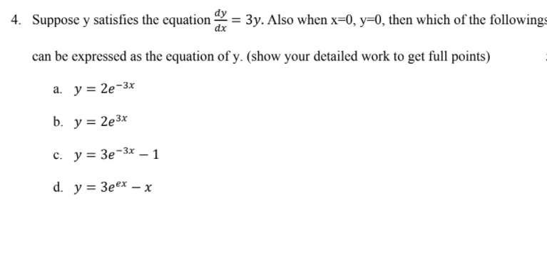 4. Suppose y satisfies the equation
dx
= 3y. Also when x=0, y=0, then which of the followings
can be expressed as the equation of y. (show your detailed work to get full points)
a. y = 2e-3x
b. y = 2e3x
c. y = 3e-3x – 1
|
d. y = 3eex - x
