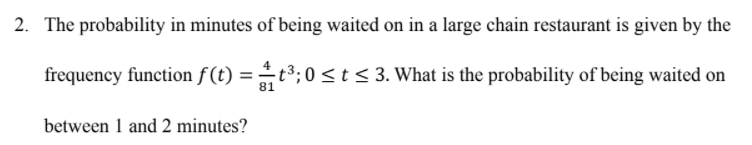 2. The probability in minutes of being waited on in a large chain restaurant is given by the
frequency function f(t) = t³;0< t< 3. What is the probability of being waited on
81
between 1 and 2 minutes?
