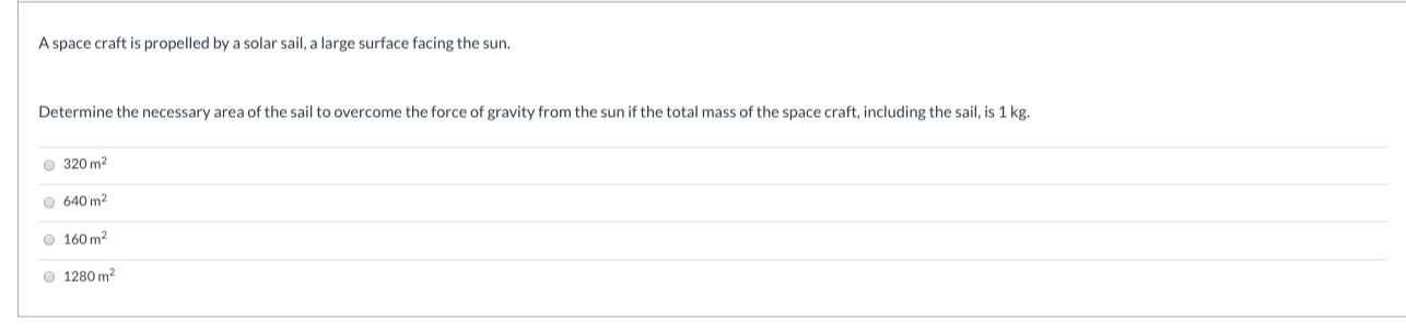 A space craft is propelled by a solar sail, a large surface facing the sun.
Determine the necessary area of the sail to overcome the force of gravity from the sun if the total mass of the space craft, including the sail, is 1 kg.
O 320 m2
O 640 m2
O 160 m?
O 1280 m?
