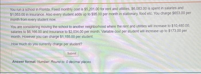 You run a school in Florida. Fixed monthly cost is $5,201.00 for rent and utilities, $6,083.00 is spent in salaries and
$1,053.00 in insurance. Also every student adds up to $95.00 per month in stationary, food etc. You charge $653.00 per
month from every student now.
You are considering moving the school to another neighborhood where the rent and utilities will increase to $10,480.00,
salaries to $6,166.00 and insurance to $2,034.00 per month. Variable cost per student will increase up to $173.00 per
month. However you can charge $1,155.00 per student.
How much do you currently charge per student?
Submit
Answer format: Number: Round to: O decimal places.