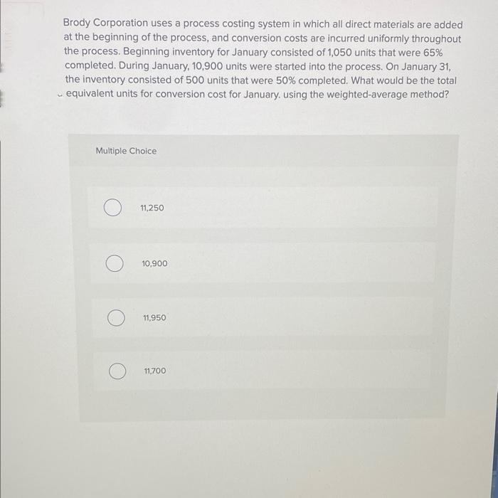 #
Brody Corporation uses a process costing system in which all direct materials are added
at the beginning of the process, and conversion costs are incurred uniformly throughout
the process. Beginning inventory for January consisted of 1,050 units that were 65%
completed. During January, 10,900 units were started into the process. On January 31,
the inventory consisted of 500 units that were 50% completed. What would be the total
equivalent units for conversion cost for January, using the weighted-average method?
Multiple Choice
11,250
10,900
11,950
11,700