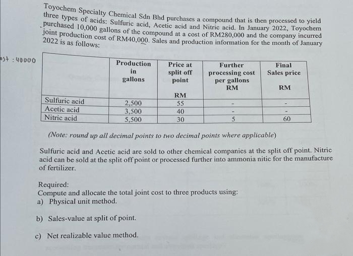 st: 40000
Toyochem Specialty Chemical Sdn Bhd purchases a compound that is then processed to yield
three types of acids: Sulfuric acid, Acetic acid and Nitric acid. In January 2022, Toyochem
purchased 10,000 gallons of the compound at a cost of RM280,000 and the company incurred
joint production cost of RM40,000. Sales and production information for the month of January
2022 is as follows:
Sulfuric acid
Acetic acid
Nitric acid
Production
in
gallons
2,500
3,500
5,500
Price at
split off
point
RM
55
40
30
Further
processing cost
per gallons
RM
5
Final
Sales price
Required:
Compute and allocate the total joint cost to three products using:
a) Physical unit method.
b) Sales-value at split of point.
c) Net realizable value method.
RM
60
(Note: round up all decimal points to two decimal points where applicable)
Sulfuric acid and Acetic acid are sold to other chemical companies at the split off point. Nitric
acid can be sold at the split off point or processed further into ammonia nitic for the manufacture
of fertilizer.