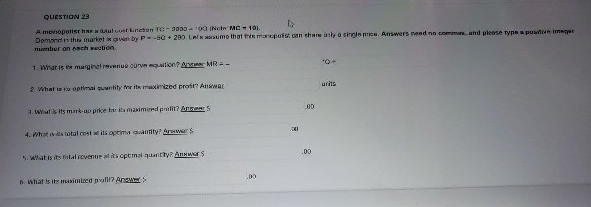 QUESTION 23
A monopolist has a total cost function TC = 2000 + 10Q (Note: MC = 10).
Demand in this market is given by P = -5Q + 290. Let's assume that this monopolist can share only a single price. Answers need no commas, and please type a positive integer
number on each section.
1. What is its marginal revenue curve equation? Answer MR = -
2. What is its optimal quantity for its maximized profit? Answer
3. What is its mark-up price for its maximized profit? Answer $
4. What is its total cost at its optimal quantity? Answer $
5. What is its total revenue at its optimal quantity? Answer $
6. What is its maximized profit? Answer $
.00
.00
.00
.00
*Q +
units