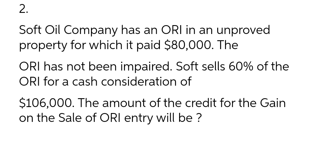 2.
Soft Oil Company has an ORI in an unproved
property for which it paid $80,000. The
ORI has not been impaired. Soft sells 60% of the
ORI for a cash consideration of
$106,000. The amount of the credit for the Gain
on the sale of ORI entry will be ?