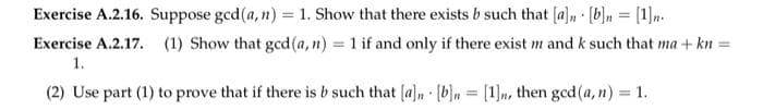 Exercise A.2.16. Suppose gcd(a, n) = 1. Show that there exists b such that [a] [b]n = [1]n.
Exercise A.2.17. (1) Show that gcd (a,n) = 1 if and only if there exist m and k such that ma + kn
1.
(2) Use part (1) to prove that if there is b such that [a]n [b]n[1], then gcd (a, n) = 1.