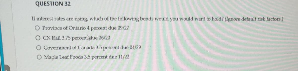 QUESTION 32
If interest rates are rising, which of the following bonds would you would want to hold? (Ignore default risk factors.)
O Province of Ontario 4 percent due 09/27
O CN Rail 3.75 percent due 06/20
O Government of Canada 3.5 percent due 04/29
O Maple Leaf Foods 3.5 percent due 11/22