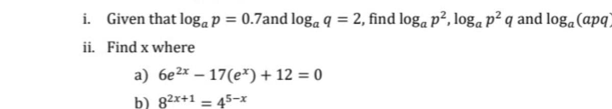i. Given that logaP = 0.7and loga q = 2, find loga p², loga p² q and loga(apq)
ii. Find x where
a) 6e2x – 17(e*) + 12 = 0
b) 82x+1 = 45-x
