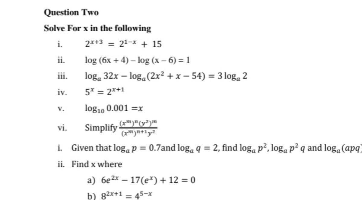Question Two
Solve For x in the following
i.
2x+3 = 21-x + 15
%3D
ii.
log (6x + 4) – log (x – 6) = 1
iii.
loga 32x – loga(2x² + x – 54) = 3 loga 2
iv.
5* = 2*+1
%3D
log10 0.001 =x
V.
Simplify m)"²)m
(xm)n+1y2
vi.
i. Given that logaP = 0.7and log, q = 2, find log, p², loga p² q and loga(apq)
ii. Find x where
a) 6e2x – 17(e*) + 12 = 0
b) 82x+1 = 45-x
%3D
