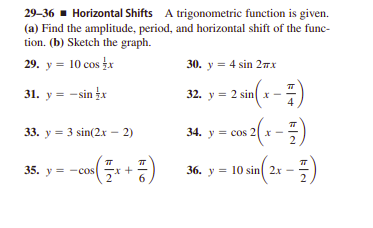 29-36 - Horizontal Shifts A trigonometric function is given.
(a) Find the amplitude, period, and horizontal shift of the func-
tion. (b) Sketch the graph.
29. y = 10 cos fx
30. y = 4 sin 2TX
31. y = -sinx
32. y = 2 sin x -
33. y = 3 sin(2.x – 2)
34. y = cos 2x -
2
35. y = -cos
36. y = 10 sin 2x
-
6
