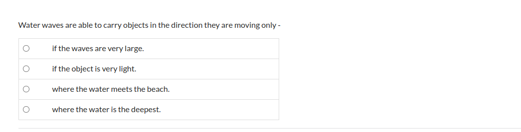 Water waves are able to carry objects in the direction they are moving only -
if the waves are very large.
if the object is very light.
where the water meets the beach.
where the water is the deepest.
O o o O
