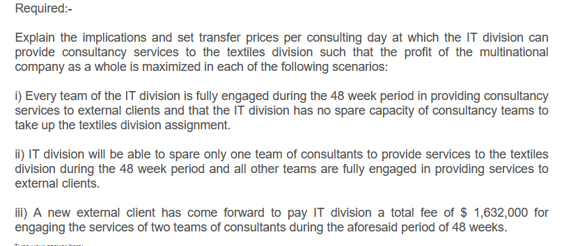 Required:-
Explain the implications and set transfer prices per consulting day at which the IT division can
provide consultancy services to the textiles division such that the profit of the multinational
company as a whole is maximized in each of the following scenarios:
i) Every team of the IT division is fully engaged during the 48 week period in providing consultancy
services to external clients and that the IT division has no spare capacity of consultancy teams to
take up the textiles division assignment.
ii) IT division will be able to spare only one team of consultants to provide services to the textiles
division during the 48 week period and all other teams are fully engaged in providing services to
external clients.
iii) A new external client has come forward to pay IT division a total fee of $ 1,632,000 for
engaging the services of two teams of consultants during the aforesaid period of 48 weeks.
