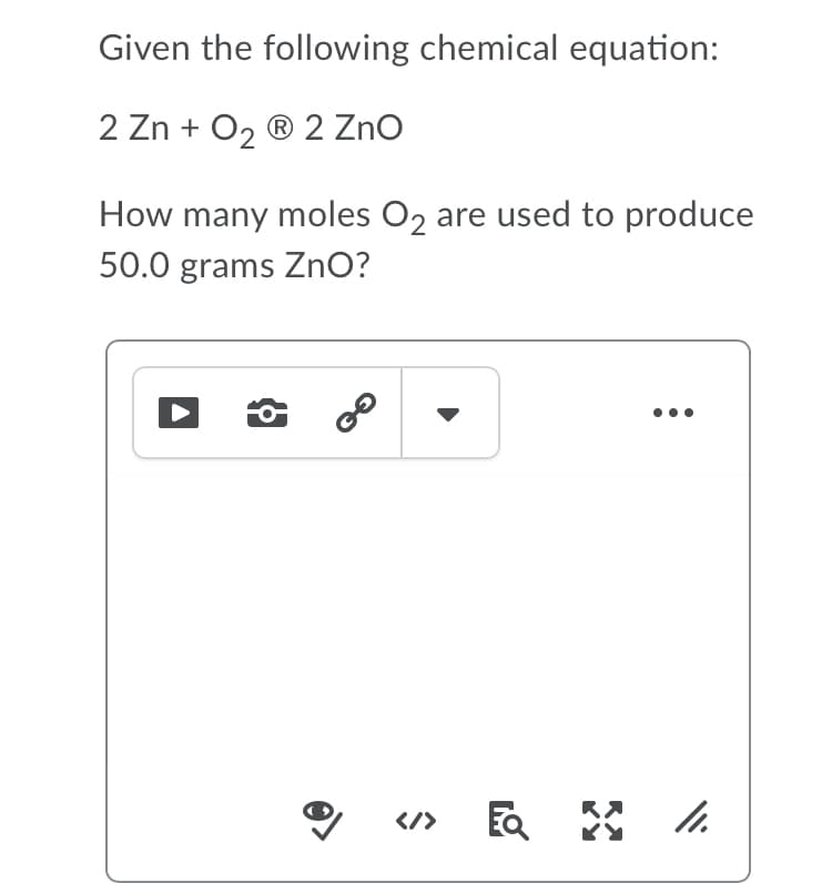 Given the following chemical equation:
2 Zn + O, ® 2 Zno
How many moles O2 are used to produce
50.0 grams ZnO?
