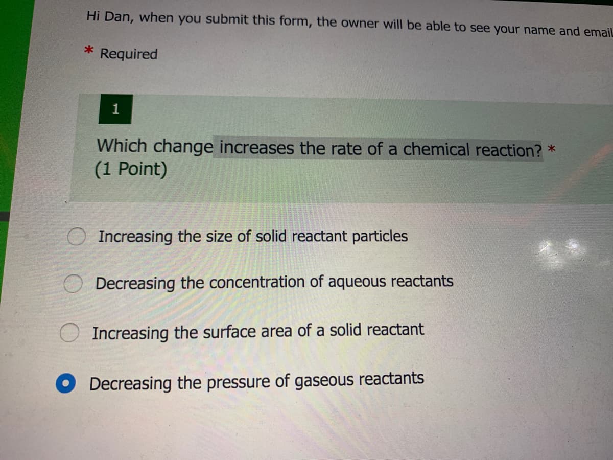 Hi Dan, when you submit this form, the owner will be able to see your name and emailL
Required
Which change increases the rate of a chemical reaction? *
(1 Point)
O Increasing the size of solid reactant particles
Decreasing the concentration of aqueous reactants
Increasing the surface area of a solid reactant
Decreasing the pressure of gaseous reactants
