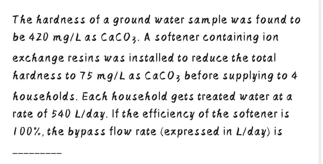 The hardness of a ground water sample was found to
be 420 mg/L as Cacoz. A softener containing ion
exchange resins was installed to reduce the total
hardness to 75 mg/Las Cac0z before supplying to 4
households. Each household gets treated water at a
rate of 540 L/day. If the efficiency of the softener is
100%, the bypass flow rate (expressed in L/day) is
