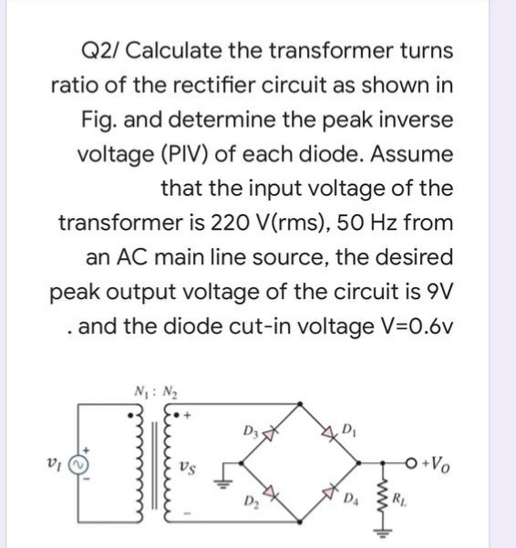 Q2/ Calculate the transformer turns
ratio of the rectifier circuit as shown in
Fig. and determine the peak inverse
voltage (PIV) of each diode. Assume
that the input voltage of the
transformer is 220 V(rms), 50 Hz from
an AC main line source, the desired
peak output voltage of the circuit is 9V
and the diode cut-in voltage V=0.6v
N: N2
D3
O+Vo
vs
DA
RL
